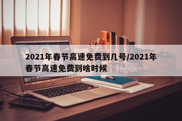2021年春节高速免费到几号/2021年春节高速免费到啥时候