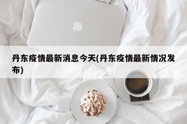丹东疫情最新消息今天(丹东疫情最新情况发布)