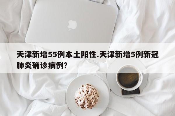 天津新增55例本土阳性.天津新增5例新冠肺炎确诊病例?