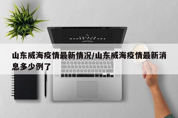 山东威海疫情最新情况/山东威海疫情最新消息多少例了