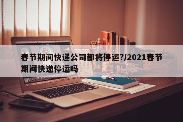春节期间快递公司都将停运?/2021春节期间快递停运吗